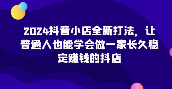 2024抖音小店全新打法，让普通人也能学会做一家长久稳定赚钱的抖店-千创分享