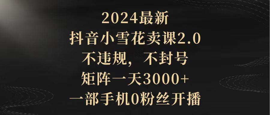 (9639期)2024最新抖音小雪花卖课2.0 不违规 不封号 矩阵一天3000+一部手机0粉丝开播-千创分享