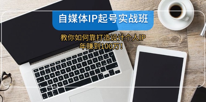 自媒体IP-起号实战班：教你如何靠打造设计个人IP，年赚到100万！-千创分享