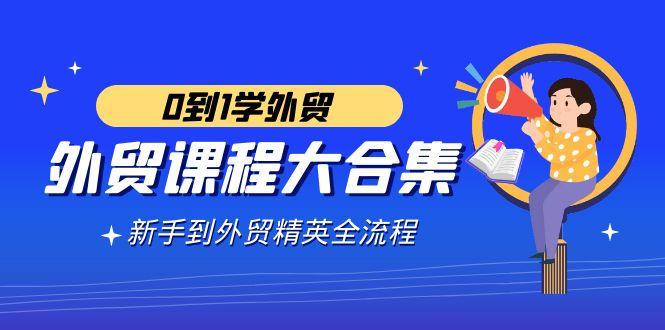 外贸-课程大合集，0到1学外贸，新手到外贸精英全流程(180节课)-千创分享