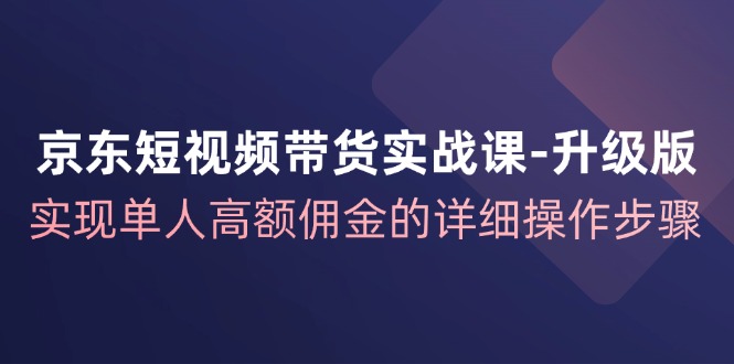 京东短视频带货实战课升级版，实现单人高额佣金的详细操作步骤-千创分享