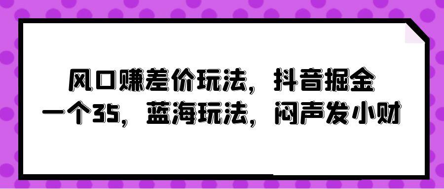 (10022期)风口赚差价玩法，抖音掘金，一个35，蓝海玩法，闷声发小财-千创分享