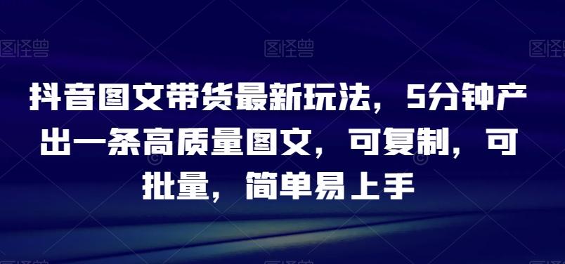 抖音图文带货最新玩法，5分钟产出一条高质量图文，可复制，可批量，简单易上手【揭秘】-千创分享
