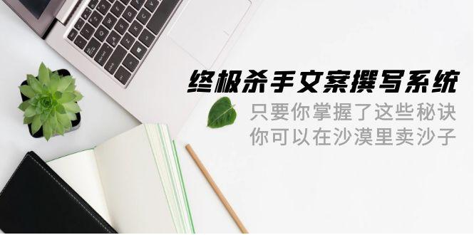 (9928期)终极 杀手文案-撰写系统 只要你掌握了这些秘诀 你可以在沙漠里卖沙子-42节-千创分享