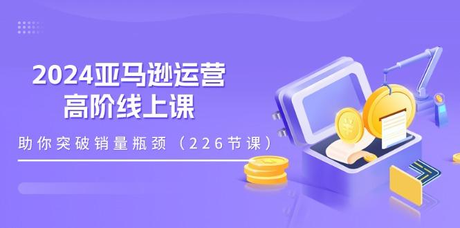 2024亚马逊运营-高阶线上课，助你突破销量瓶颈(228节课-千创分享