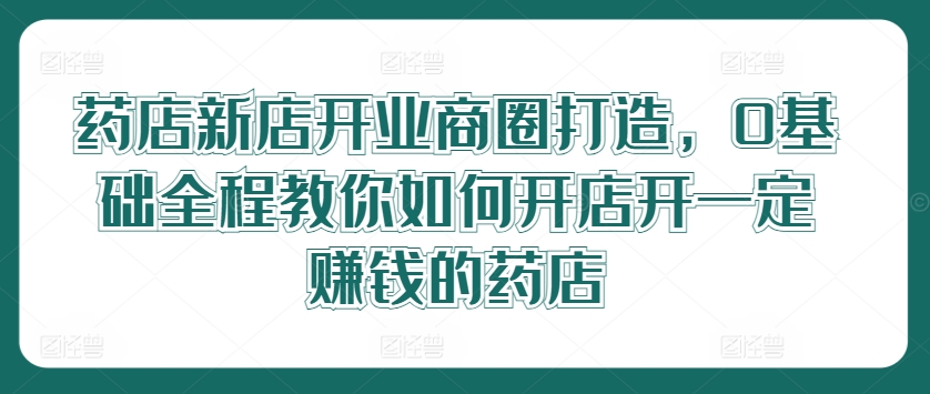 药店新店开业商圈打造，0基础全程教你如何开店开一定赚钱的药店-千创分享