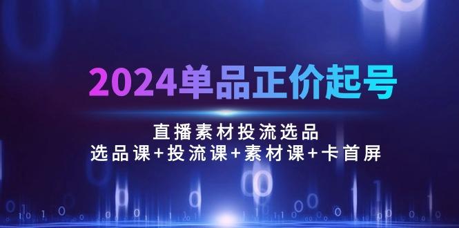 2024单品正价起号，直播素材投流选品：选品课+投流课+素材课+卡首屏/100节-千创分享