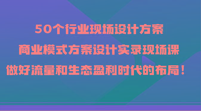 50个行业现场设计方案，商业模式方案设计实录现场课，做好流量和生态盈利时代的布局！-千创分享