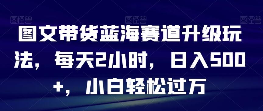 图文带货蓝海赛道升级玩法，每天2小时，日入500+，小白轻松过万-千创分享