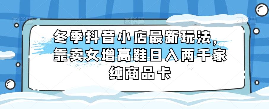冬季抖音小店最新玩法，靠卖女增高鞋日入两千家纯商品卡【揭秘】-千创分享