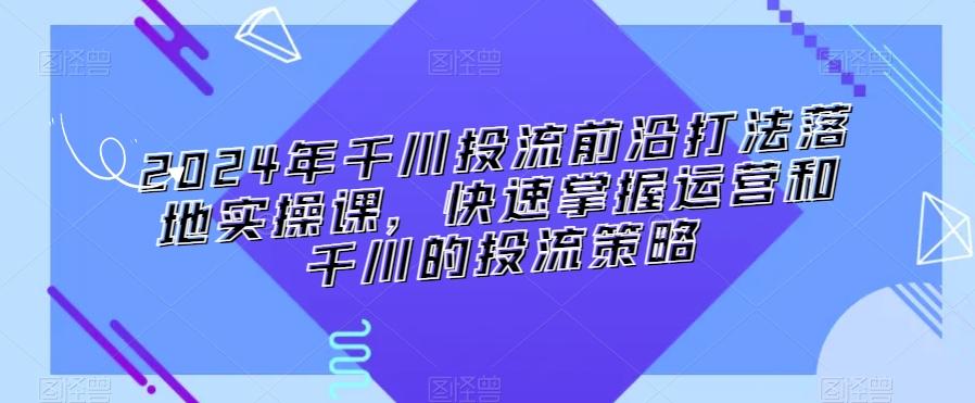 2024年千川投流前沿打法落地实操课，快速掌握运营和千川的投流策略-千创分享
