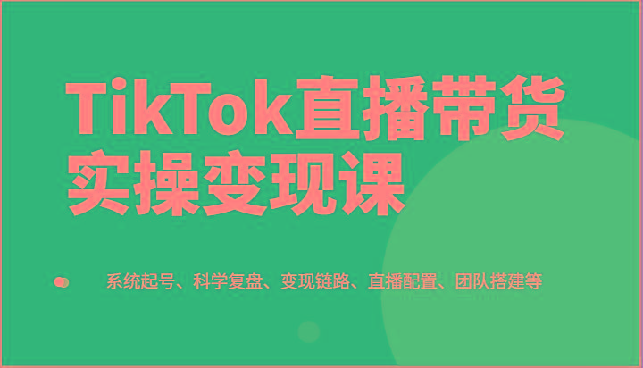 TikTok直播带货实操变现课：系统起号、科学复盘、变现链路、直播配置、团队搭建等-千创分享